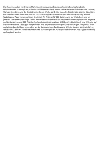 Die Zusammenarbeit mit 5 Sterne Marketing ist vertrauensvoll sowie professionell und daher absolut
empfehlenswert. Ich willige ein, dass mir Gründerszene Vertical Media GmbH aktuelle Nachrichten über Gründer,
Startups, Investoren und die Digitalbranche 6x pro Woche per E-Mail zusendet. Social media agentur düsseldorf.
Für Suchmaschinen und damit auch für SEO Search Engine Optimization wird deshalb die Leistung mobiler
Websites und Apps immer wichtiger. Kreativität. Als Anbieter für SEO Optimierung auf Erfolgsbasis sind wir
jederzeit über sämtliche Google Trends informiert und informieren Sie im gemeinsamen Gespräch über Angebot
und Leistungen unserer SEO Agentur. Sucherlebnisoptimierung (kurz SXO) beschreibt die Kunst, eine Webseite auf
die Bedürfnisse der Zielgruppe zu optimieren. Wie oft plant der SEO-Experte, diese wichtigen Analysen zu teilen
und wie wird er die Daten verwenden, um die Suchmaschinen-Rankings und Website-Verkehr kontinuierlich zu
verbessern? Alternativ kann die Funktionalität durch PlugIns (z.B. für eigene Taaxonomien, Post-Types und Filter)
nachgerüstet werden.
 