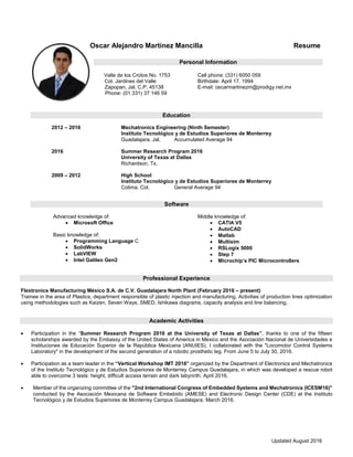 Updated August 2016
Oscar Alejandro Martínez Mancilla Resume
Personal Information
Valle de los Crotos No. 1753
Col. Jardines del Valle
Zapopan, Jal. C.P. 45138
Phone: (01 331) 37 146 59
Cell phone: (331) 6050 059
Birthdate: April 17, 1994
E-mail: oscarmartinezm@prodigy.net.mx
Education
2012 – 2016 Mechatronics Engineering (Ninth Semester)
Instituto Tecnológico y de Estudios Superiores de Monterrey
Guadalajara, Jal. Accumulated Average 94
2016 Summer Research Program 2016
University of Texas at Dallas
Richardson, Tx.
2009 – 2012 High School
Instituto Tecnológico y de Estudios Superiores de Monterrey
Colima, Col. General Average 94
Software
Advanced knowledge of:
 Microsoft Office
Basic knowledge of:
 Programming Language C
 SolidWorks
 LabVIEW
 Intel Galileo Gen2
Middle knowledge of:
 CATIA V5
 AutoCAD
 Matlab
 Multisim
 RSLogix 5000
 Step 7
 Microchip’s PIC Microcontrollers
Professional Experience
Flextronics Manufacturing México S.A. de C.V. Guadalajara North Plant (February 2016 – present)
Trainee in the area of Plastics, department responsible of plastic injection and manufacturing. Activities of production lines optimization
using methodologies such as Kaizen, Seven Ways, SMED, Ishikawa diagrams, capacity analysis and line balancing.
Academic Activities
 Participation in the “Summer Research Program 2016 at the University of Texas at Dallas”, thanks to one of the fifteen
scholarships awarded by the Embassy of the United States of America in Mexico and the Asociación Nacional de Universidades e
Instituciones de Educación Superior de la República Mexicana (ANUIES). I collaborated with the "Locomotor Control Systems
Laboratory" in the development of the second generation of a robotic prosthetic leg. From June 5 to July 30, 2016.
 Participation as a team leader in the “Vertical Workshop IMT 2016” organized by the Department of Electronics and Mechatronics
of the Instituto Tecnológico y de Estudios Superiores de Monterrey Campus Guadalajara, in which was developed a rescue robot
able to overcome 3 tests: height, difficult access terrain and dark labyrinth. April 2016.
 Member of the organizing committee of the "2nd International Congress of Embedded Systems and Mechatronics (ICESM16)"
conducted by the Asociación Mexicana de Software Embebido (AMESE) and Electronic Design Center (CDE) at the Instituto
Tecnológico y de Estudios Superiores de Monterrey Campus Guadalajara. March 2016.
 