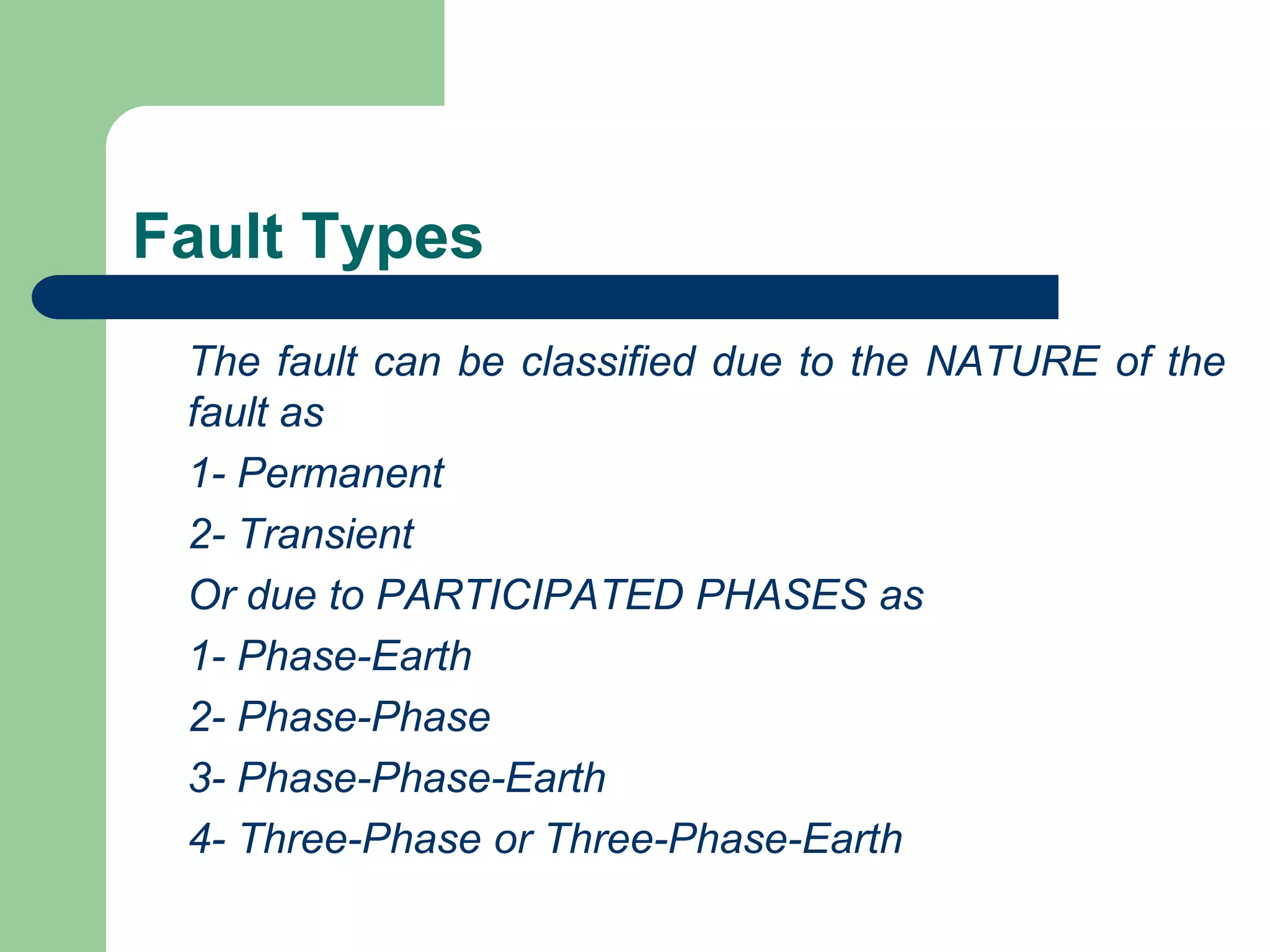 Fault Types
The fault can be classified due to the NATURE of the
fault as
1- Permanent
2- Transient
Or due to PARTICIPATED PHASES as
1- Phase-Earth
2- Phase-Phase
3- Phase-Phase-Earth
4- Three-Phase or Three-Phase-Earth
 