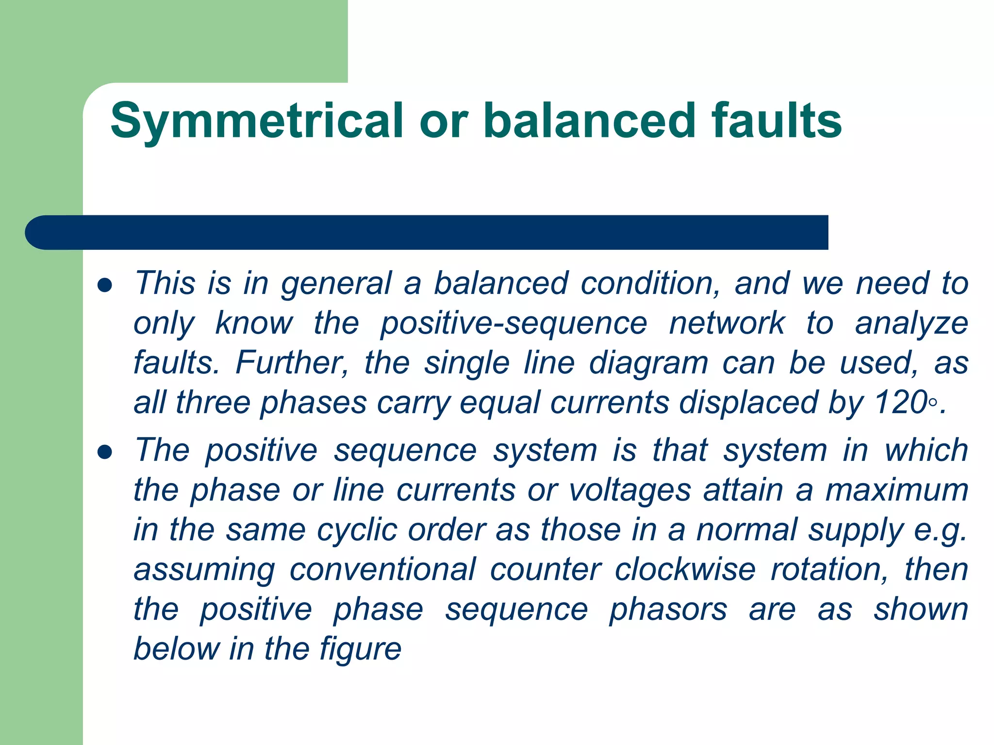 Symmetrical or balanced faults
 This is in general a balanced condition, and we need to
only know the positive-sequence network to analyze
faults. Further, the single line diagram can be used, as
all three phases carry equal currents displaced by 120◦.
 The positive sequence system is that system in which
the phase or line currents or voltages attain a maximum
in the same cyclic order as those in a normal supply e.g.
assuming conventional counter clockwise rotation, then
the positive phase sequence phasors are as shown
below in the figure
 