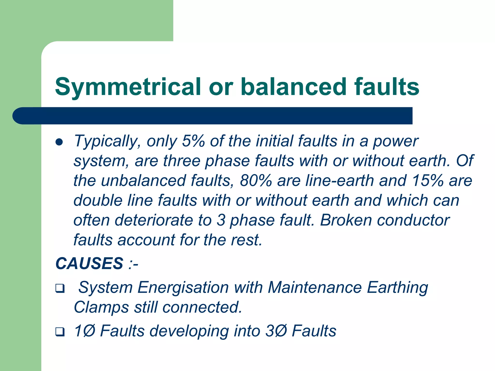 Symmetrical or balanced faults
 Typically, only 5% of the initial faults in a power
system, are three phase faults with or without earth. Of
the unbalanced faults, 80% are line-earth and 15% are
double line faults with or without earth and which can
often deteriorate to 3 phase fault. Broken conductor
faults account for the rest.
CAUSES :-
 System Energisation with Maintenance Earthing
Clamps still connected.
 1Ø Faults developing into 3Ø Faults
 