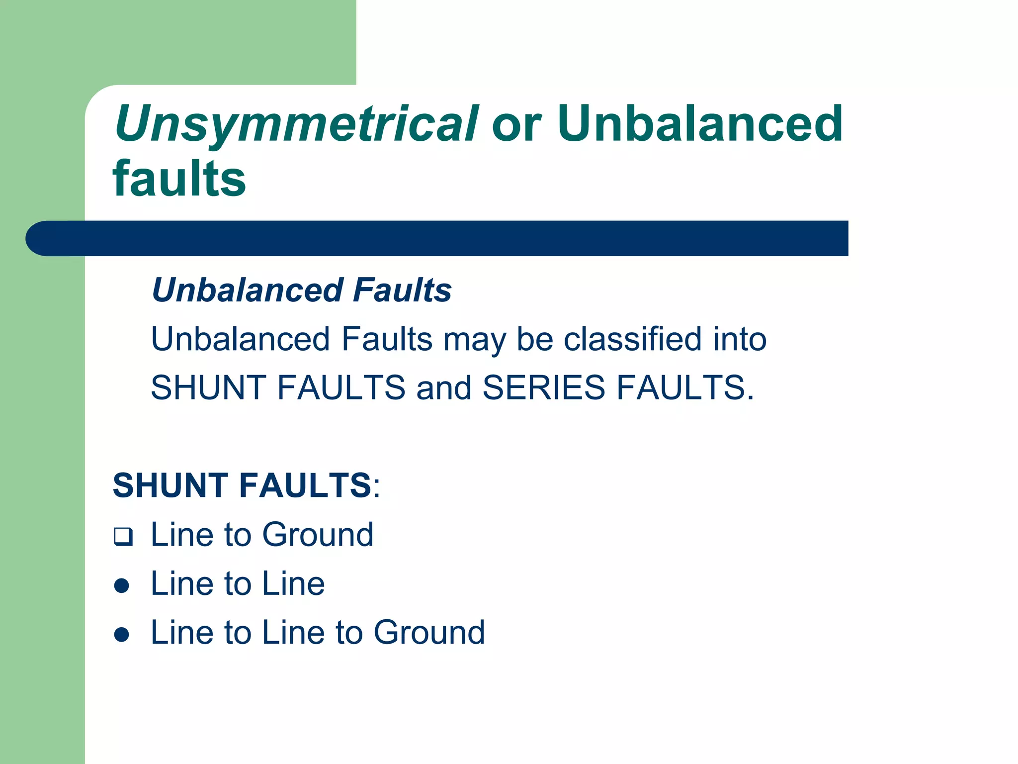 Unsymmetrical or Unbalanced
faults
Unbalanced Faults
Unbalanced Faults may be classified into
SHUNT FAULTS and SERIES FAULTS.
SHUNT FAULTS:
 Line to Ground
 Line to Line
 Line to Line to Ground
 