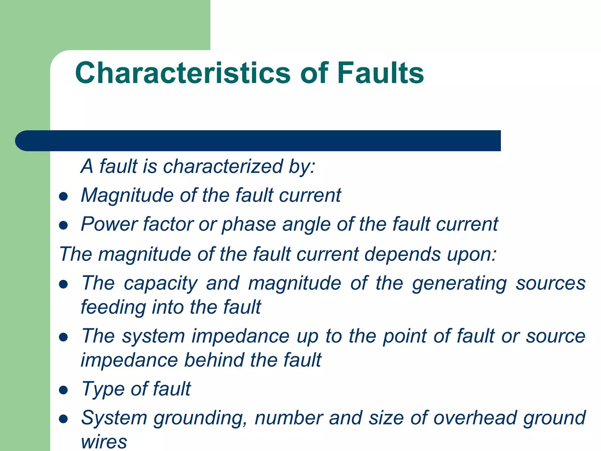 Characteristics of Faults
A fault is characterized by:
 Magnitude of the fault current
 Power factor or phase angle of the fault current
The magnitude of the fault current depends upon:
 The capacity and magnitude of the generating sources
feeding into the fault
 The system impedance up to the point of fault or source
impedance behind the fault
 Type of fault
 System grounding, number and size of overhead ground
wires
 