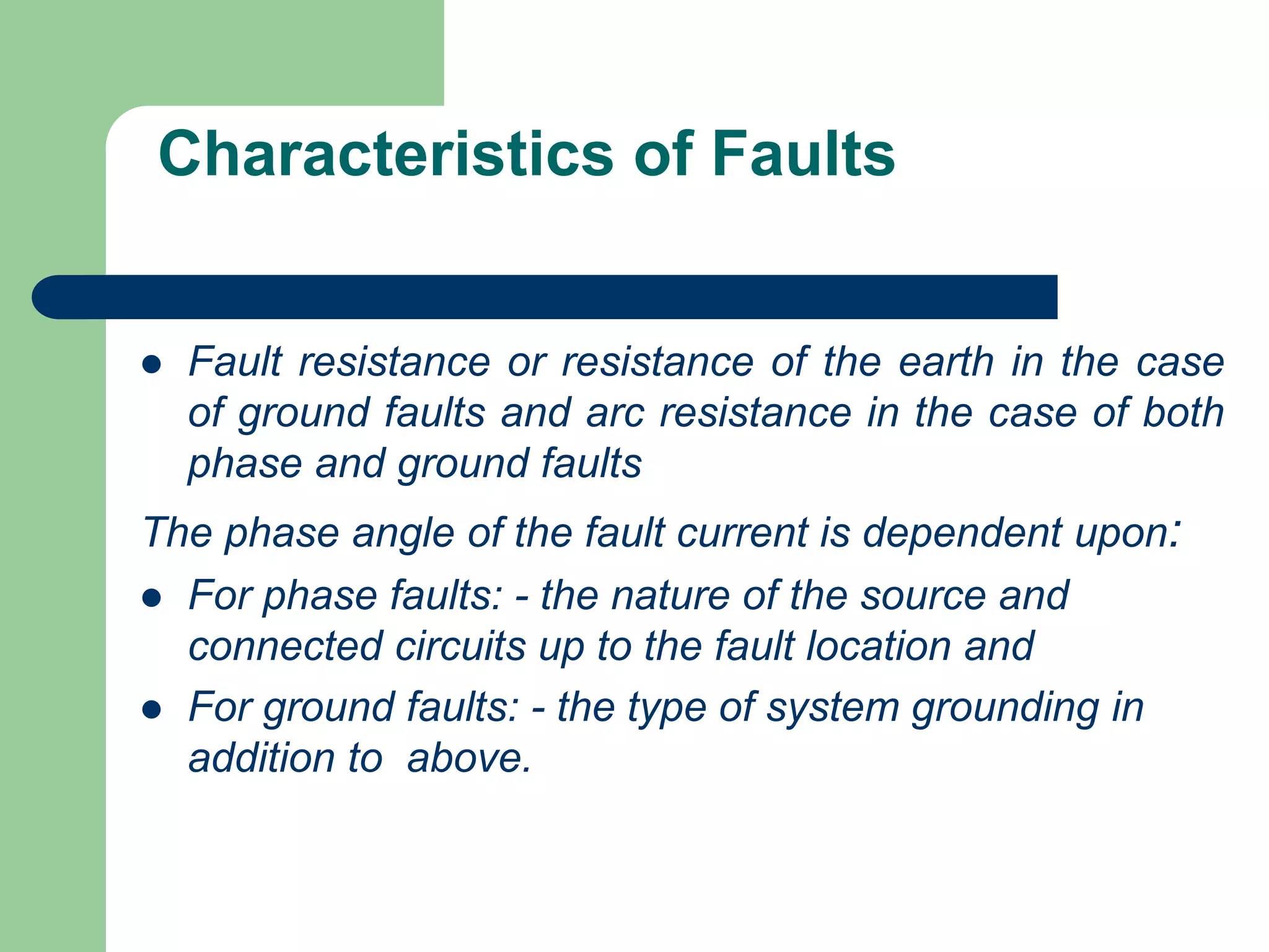 Characteristics of Faults
 Fault resistance or resistance of the earth in the case
of ground faults and arc resistance in the case of both
phase and ground faults
The phase angle of the fault current is dependent upon:
 For phase faults: - the nature of the source and
connected circuits up to the fault location and
 For ground faults: - the type of system grounding in
addition to above.
 