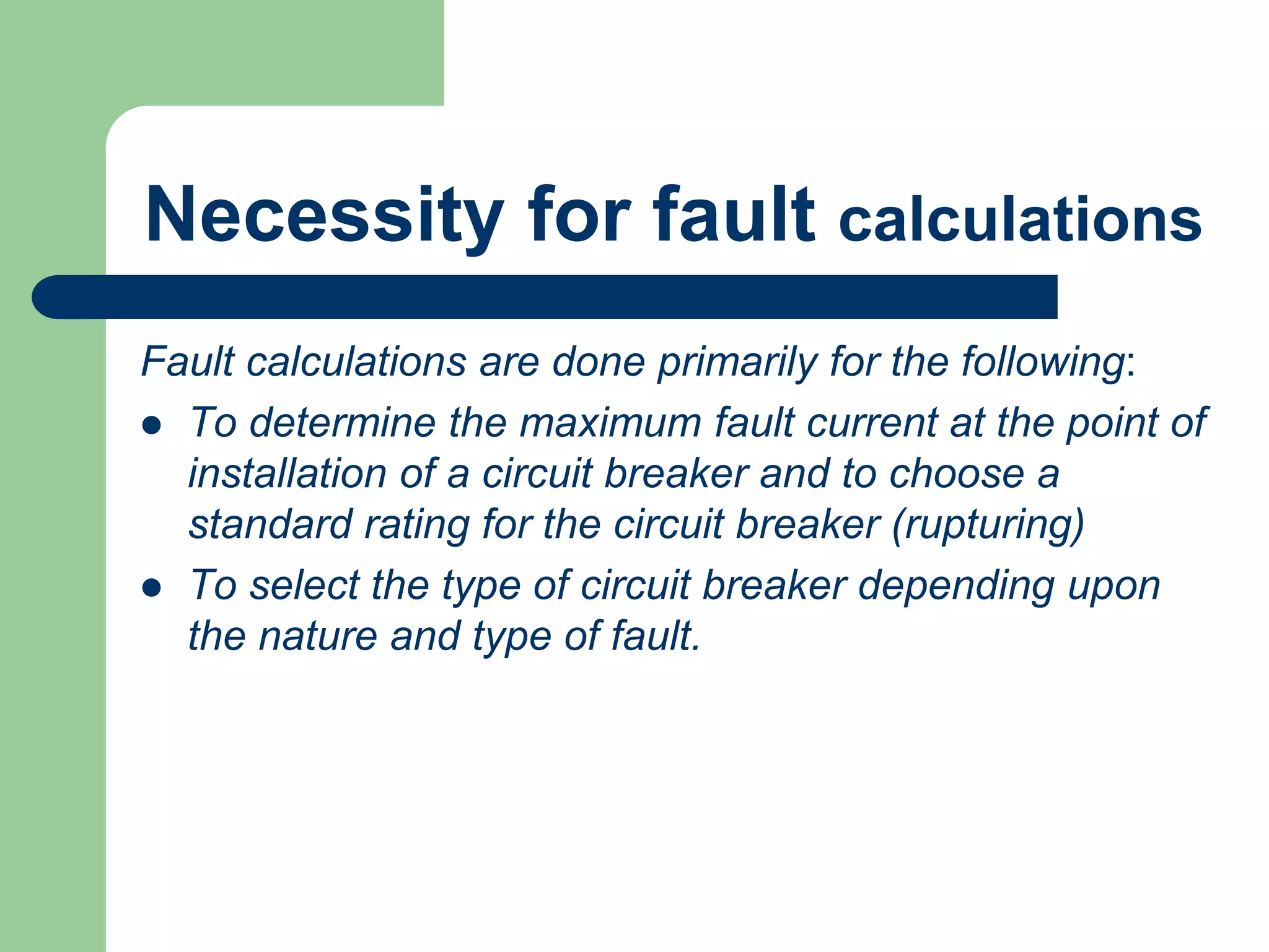 Necessity for fault calculations
Fault calculations are done primarily for the following:
 To determine the maximum fault current at the point of
installation of a circuit breaker and to choose a
standard rating for the circuit breaker (rupturing)
 To select the type of circuit breaker depending upon
the nature and type of fault.
 