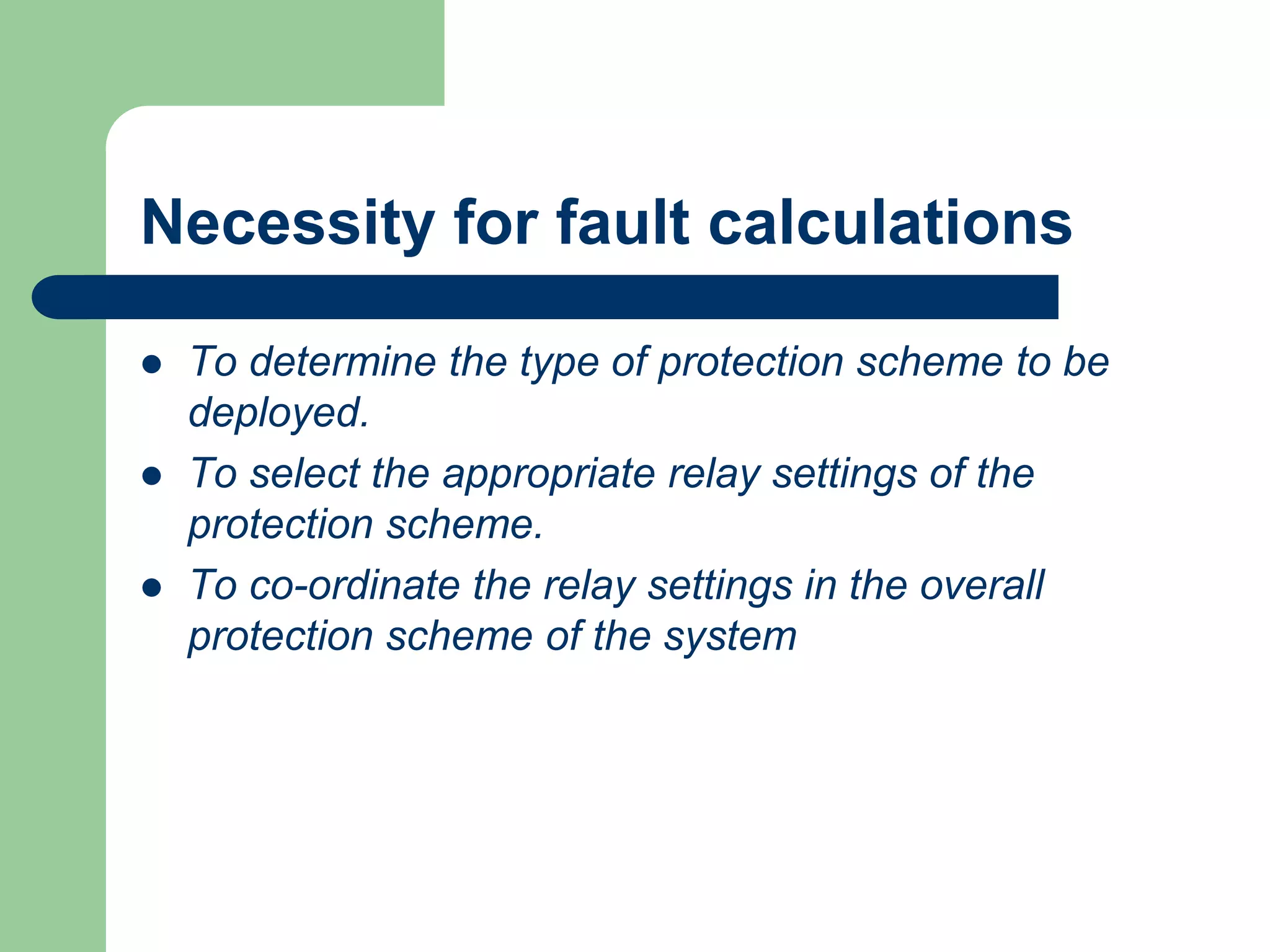Necessity for fault calculations
 To determine the type of protection scheme to be
deployed.
 To select the appropriate relay settings of the
protection scheme.
 To co-ordinate the relay settings in the overall
protection scheme of the system
 