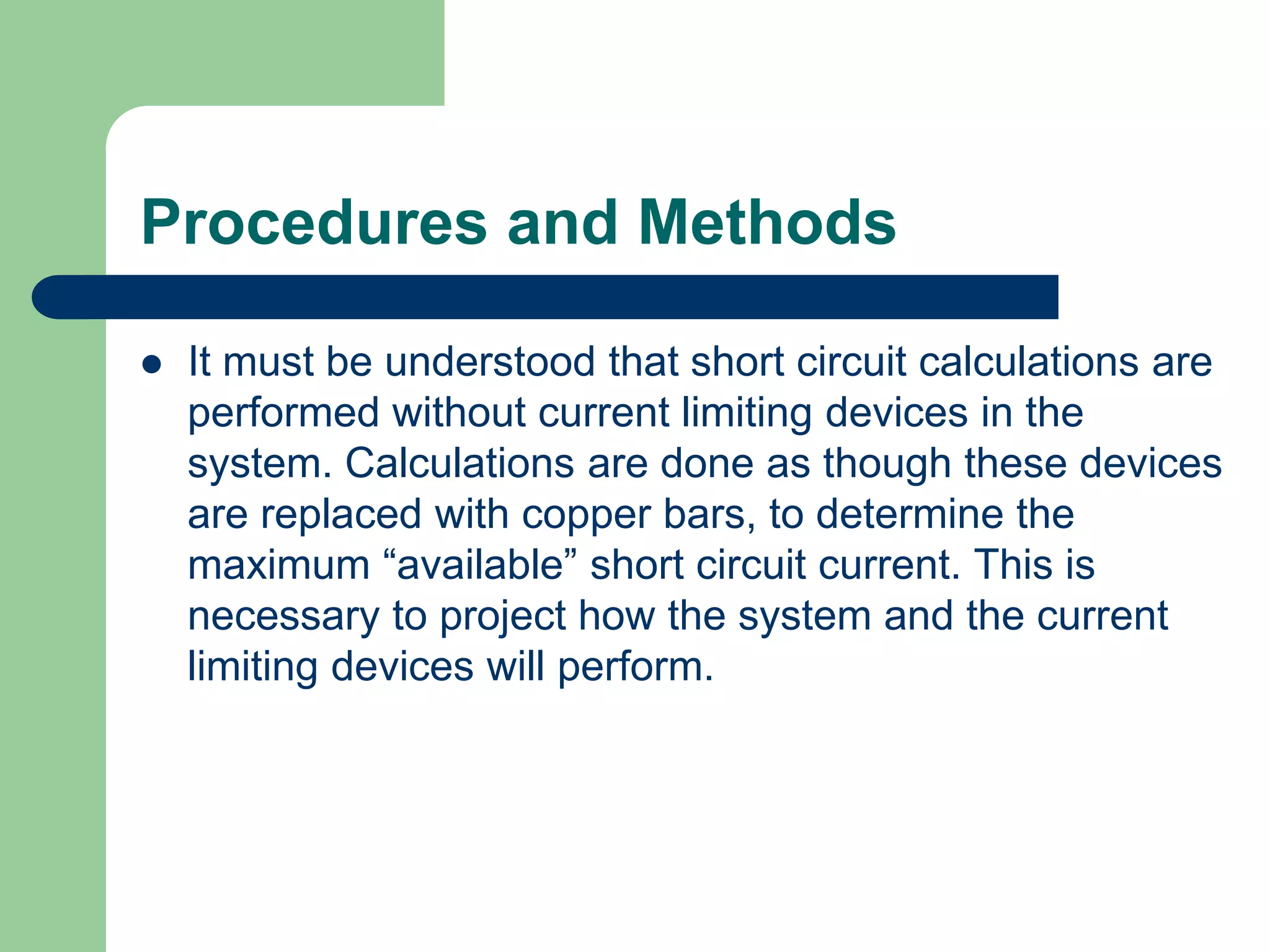 Procedures and Methods
 It must be understood that short circuit calculations are
performed without current limiting devices in the
system. Calculations are done as though these devices
are replaced with copper bars, to determine the
maximum “available” short circuit current. This is
necessary to project how the system and the current
limiting devices will perform.
 