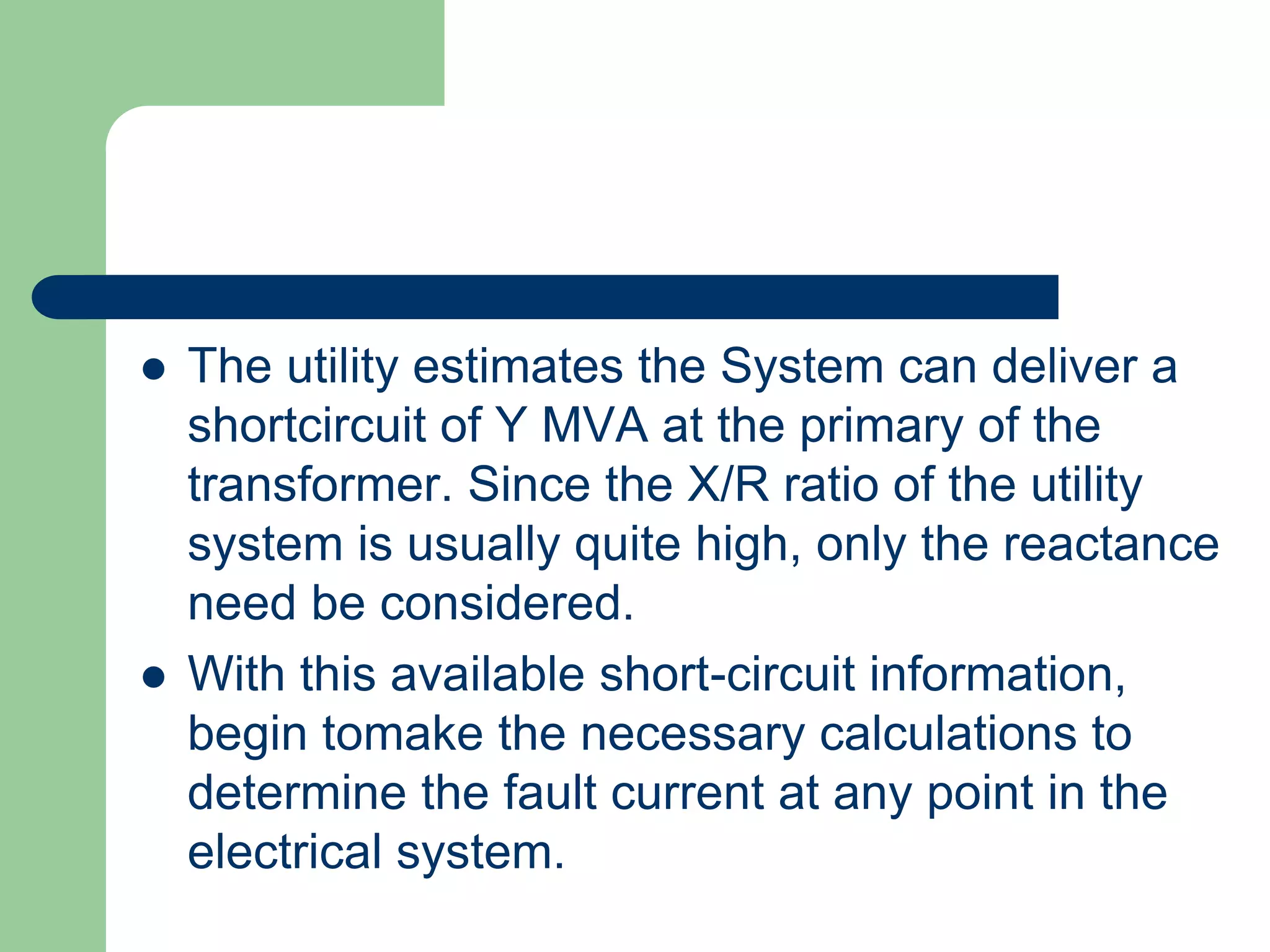  The utility estimates the System can deliver a
shortcircuit of Y MVA at the primary of the
transformer. Since the X/R ratio of the utility
system is usually quite high, only the reactance
need be considered.
 With this available short-circuit information,
begin tomake the necessary calculations to
determine the fault current at any point in the
electrical system.
 
