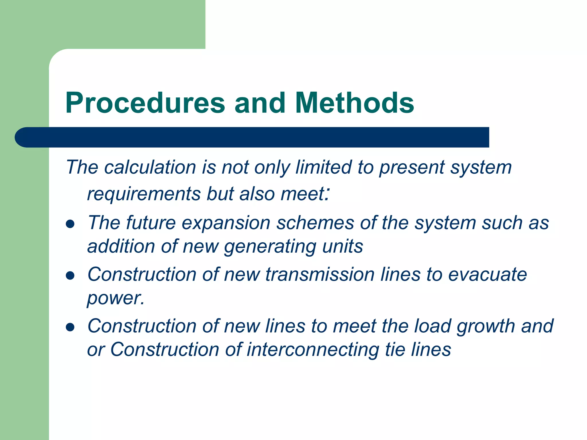 Procedures and Methods
The calculation is not only limited to present system
requirements but also meet:
 The future expansion schemes of the system such as
addition of new generating units
 Construction of new transmission lines to evacuate
power.
 Construction of new lines to meet the load growth and
or Construction of interconnecting tie lines
 