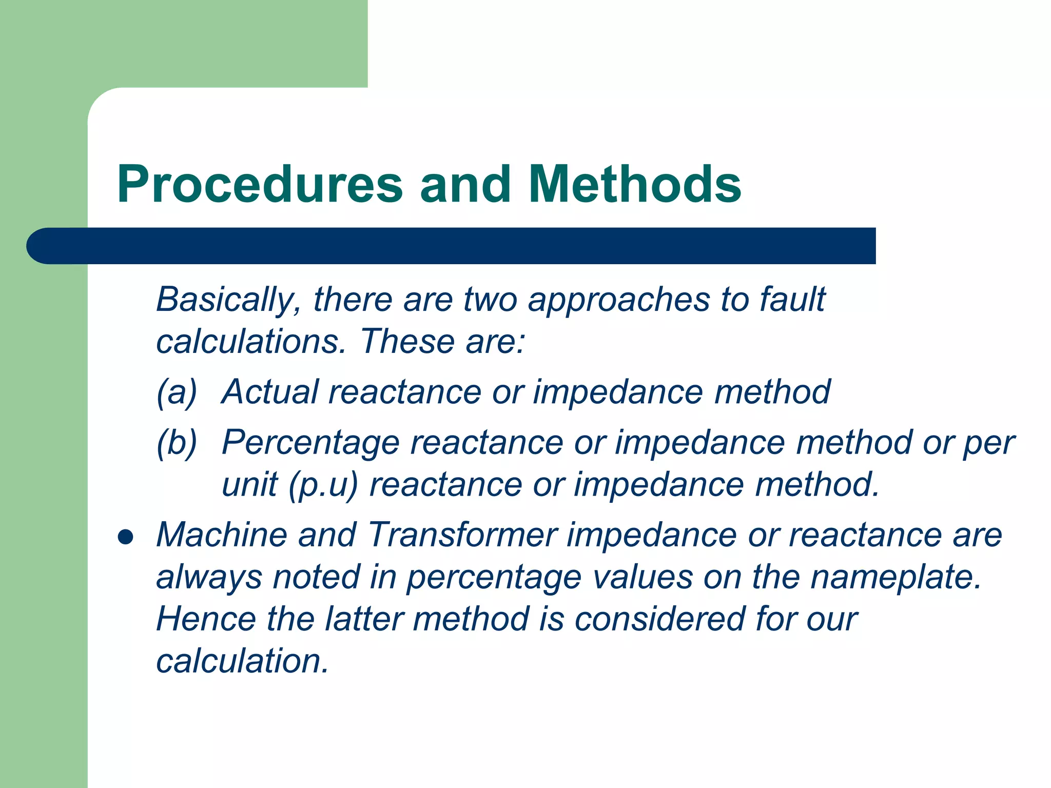 Procedures and Methods
Basically, there are two approaches to fault
calculations. These are:
(a) Actual reactance or impedance method
(b) Percentage reactance or impedance method or per
unit (p.u) reactance or impedance method.
 Machine and Transformer impedance or reactance are
always noted in percentage values on the nameplate.
Hence the latter method is considered for our
calculation.
 
