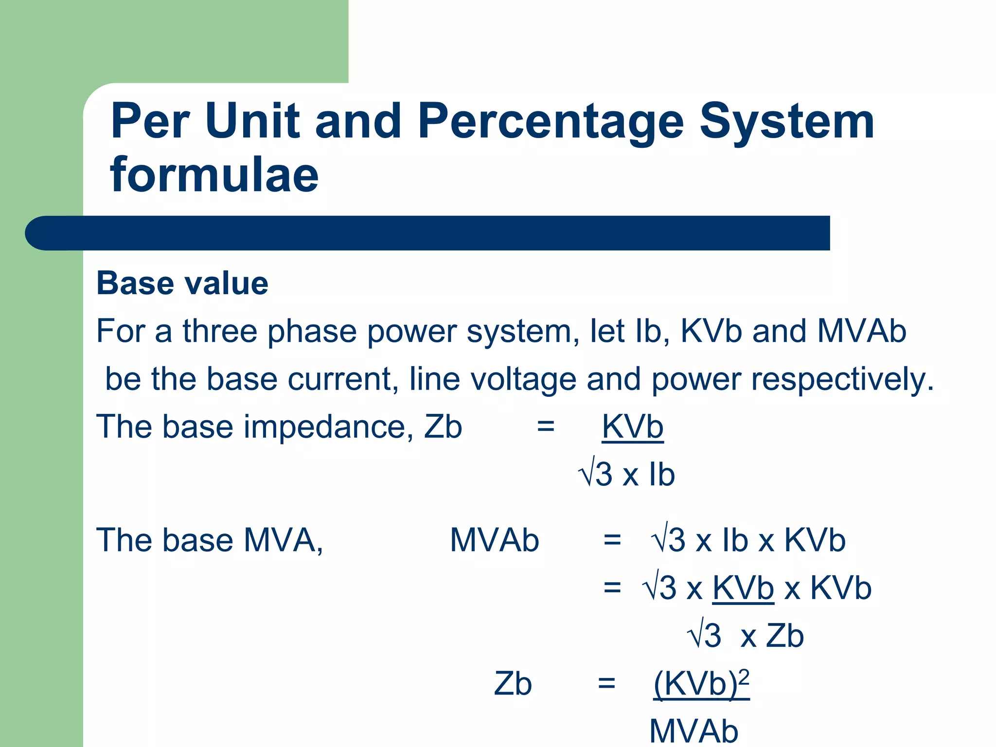 Per Unit and Percentage System
formulae
Base value
For a three phase power system, let Ib, KVb and MVAb
be the base current, line voltage and power respectively.
The base impedance, Zb = KVb
√3 x Ib
The base MVA, MVAb = √3 x Ib x KVb
= √3 x KVb x KVb
√3 x Zb
Zb = (KVb)2
MVAb
 