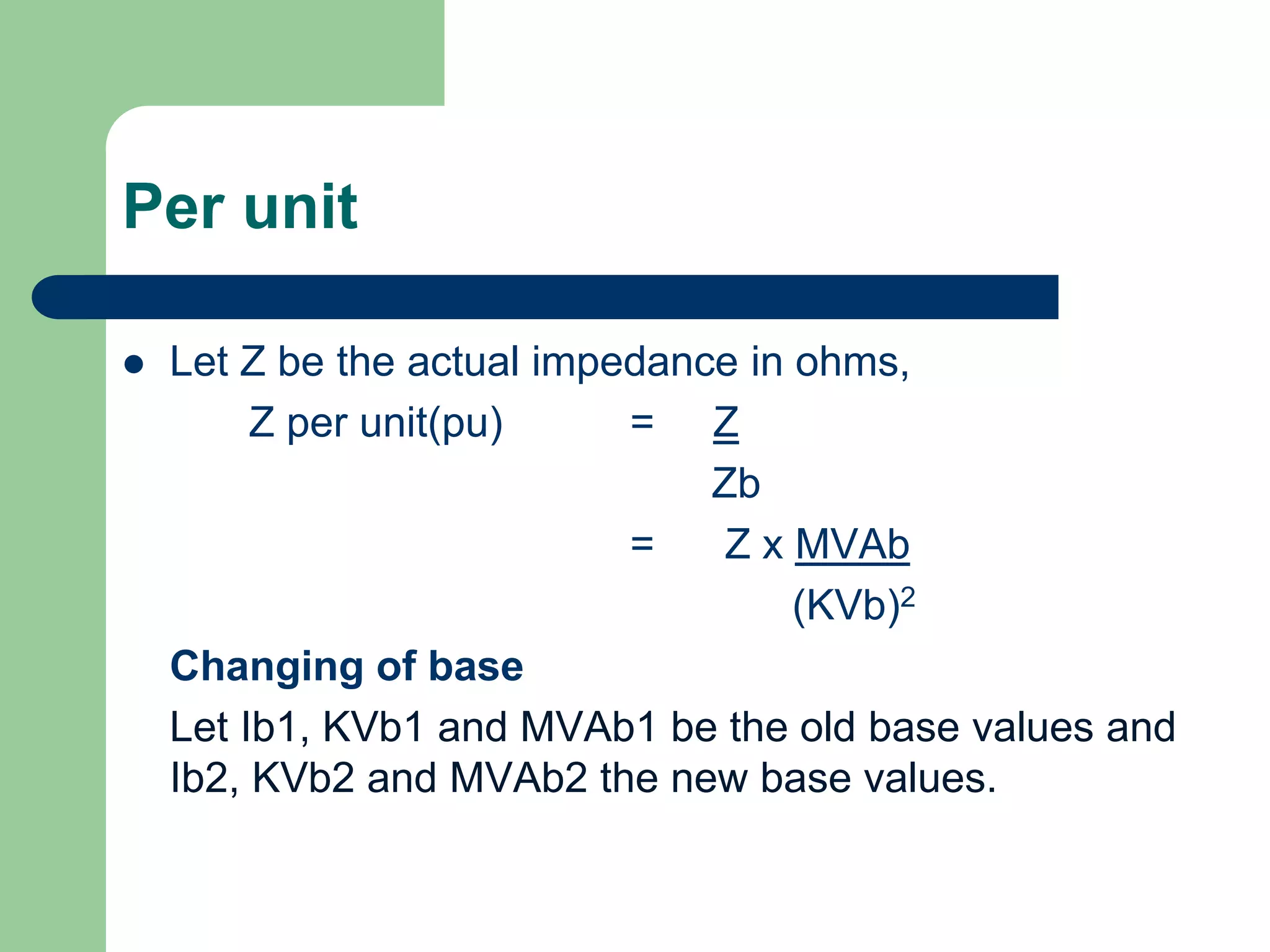Per unit
 Let Z be the actual impedance in ohms,
Z per unit(pu) = Z
Zb
= Z x MVAb
(KVb)2
Changing of base
Let Ib1, KVb1 and MVAb1 be the old base values and
Ib2, KVb2 and MVAb2 the new base values.
 