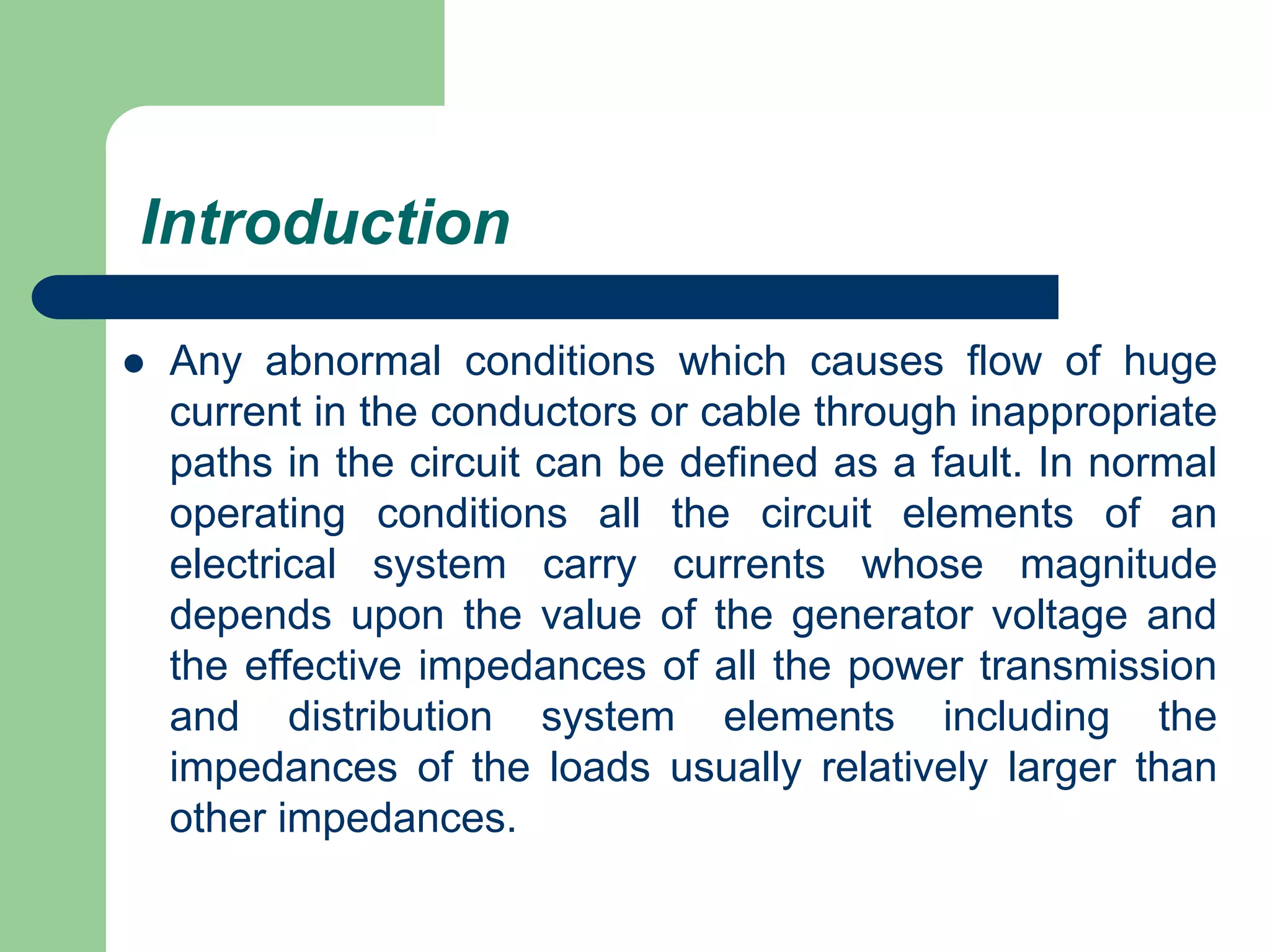 Introduction
 Any abnormal conditions which causes flow of huge
current in the conductors or cable through inappropriate
paths in the circuit can be defined as a fault. In normal
operating conditions all the circuit elements of an
electrical system carry currents whose magnitude
depends upon the value of the generator voltage and
the effective impedances of all the power transmission
and distribution system elements including the
impedances of the loads usually relatively larger than
other impedances.
 