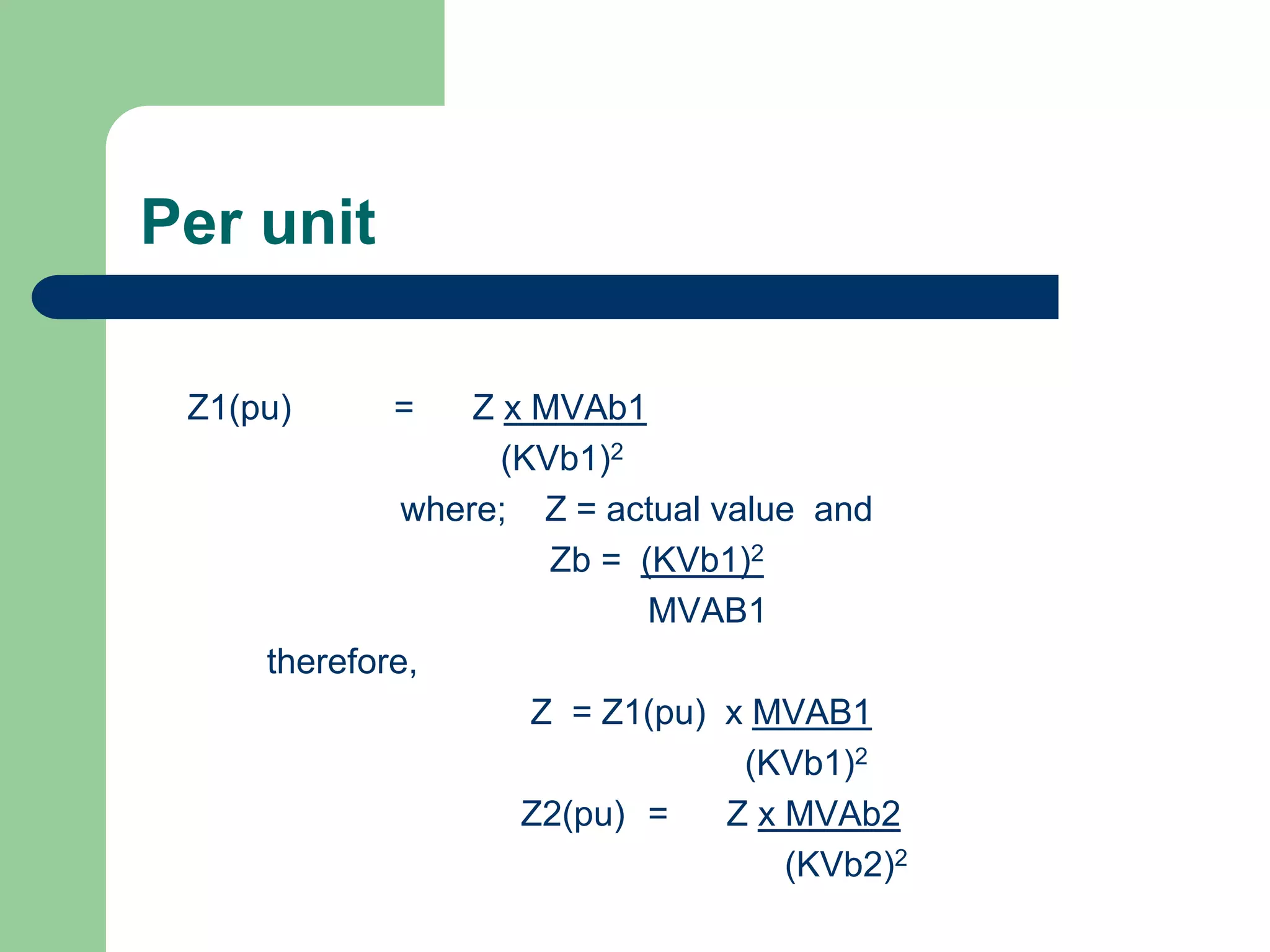 Per unit
Z1(pu) = Z x MVAb1
(KVb1)2
where; Z = actual value and
Zb = (KVb1)2
MVAB1
therefore,
Z = Z1(pu) x MVAB1
(KVb1)2
Z2(pu) = Z x MVAb2
(KVb2)2
 