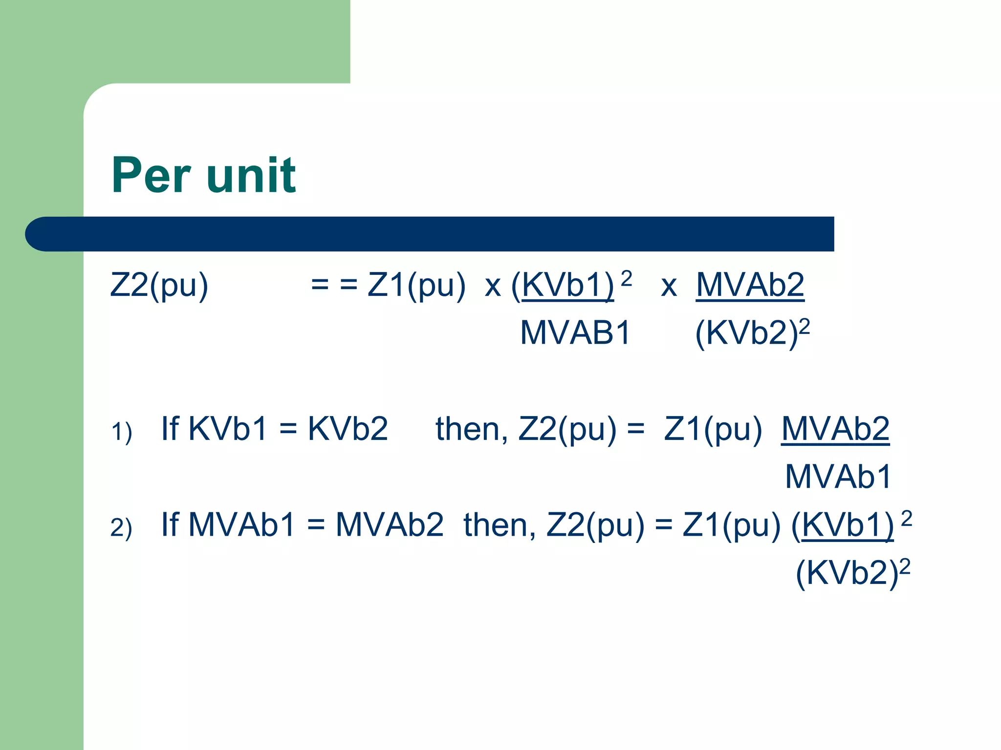 Per unit
Z2(pu) = = Z1(pu) x (KVb1) 2 x MVAb2
MVAB1 (KVb2)2
1) If KVb1 = KVb2 then, Z2(pu) = Z1(pu) MVAb2
MVAb1
2) If MVAb1 = MVAb2 then, Z2(pu) = Z1(pu) (KVb1) 2
(KVb2)2
 