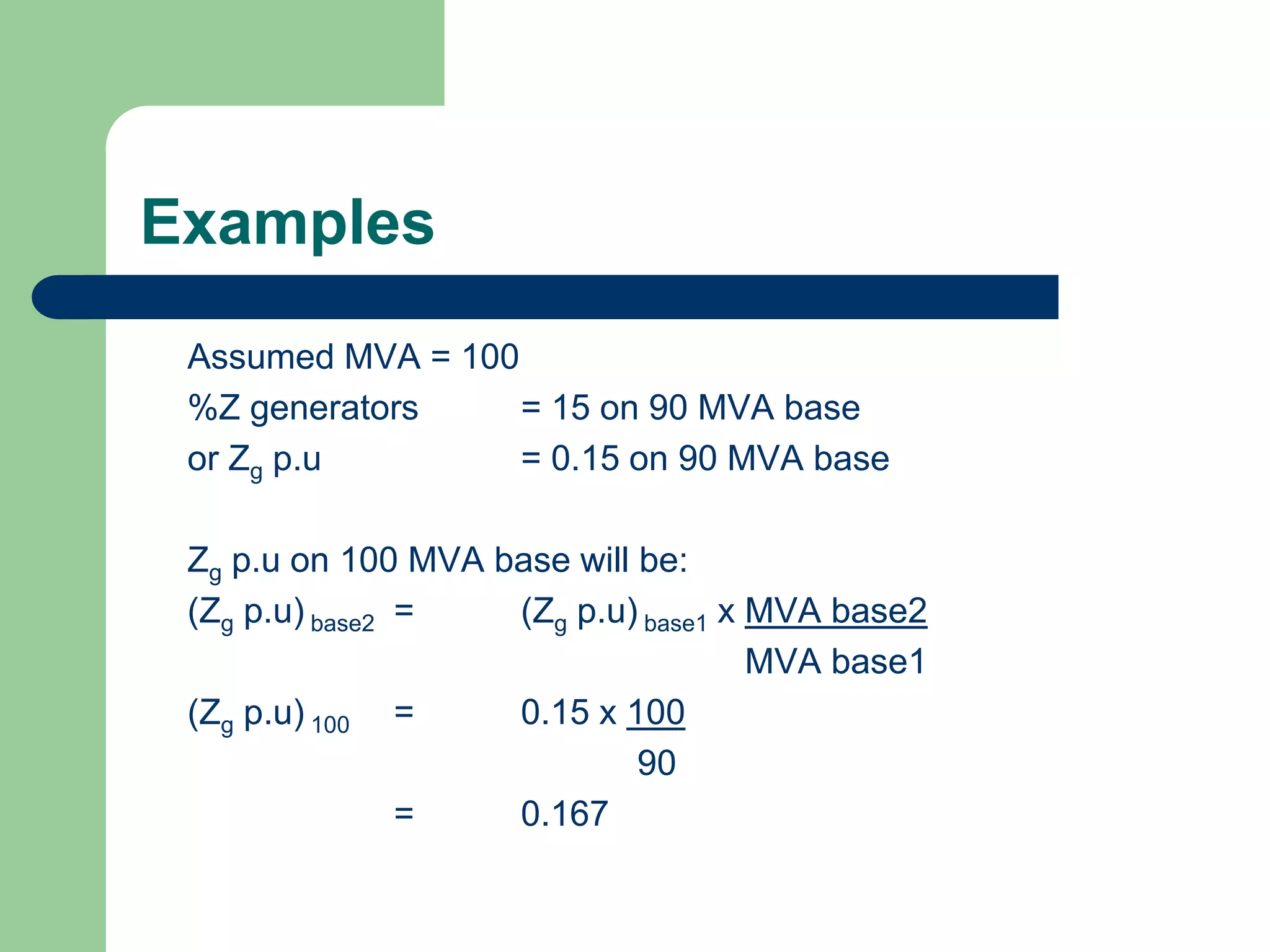 Examples
Assumed MVA = 100
%Z generators = 15 on 90 MVA base
or Zg p.u = 0.15 on 90 MVA base
Zg p.u on 100 MVA base will be:
(Zg p.u) base2 = (Zg p.u) base1 x MVA base2
MVA base1
(Zg p.u) 100 = 0.15 x 100
90
= 0.167
 
