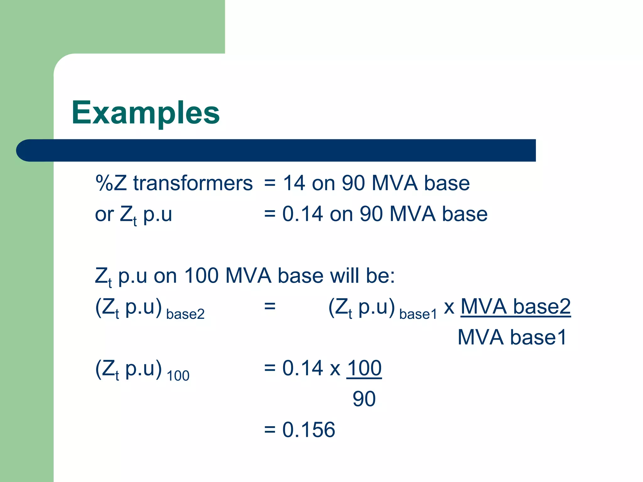 Examples
%Z transformers = 14 on 90 MVA base
or Zt p.u = 0.14 on 90 MVA base
Zt p.u on 100 MVA base will be:
(Zt p.u) base2 = (Zt p.u) base1 x MVA base2
MVA base1
(Zt p.u) 100 = 0.14 x 100
90
= 0.156
 