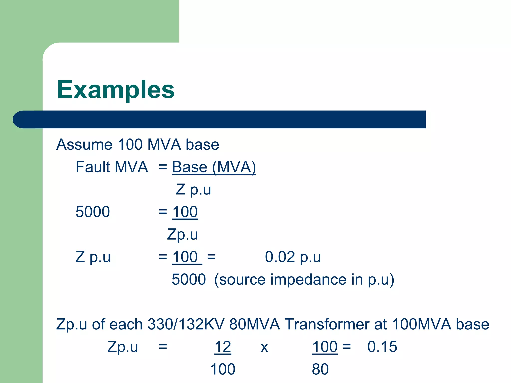 Examples
Assume 100 MVA base
Fault MVA = Base (MVA)
Z p.u
5000 = 100
Zp.u
Z p.u = 100 = 0.02 p.u
5000 (source impedance in p.u)
Zp.u of each 330/132KV 80MVA Transformer at 100MVA base
Zp.u = 12 x 100 = 0.15
100 80
 