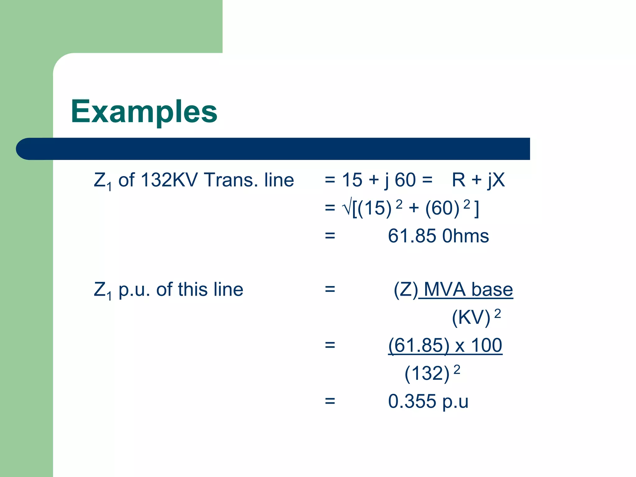 Examples
Z1 of 132KV Trans. line = 15 + j 60 = R + jX
= [(15) 2 + (60) 2 ]
= 61.85 0hms
Z1 p.u. of this line = (Z) MVA base
(KV) 2
= (61.85) x 100
(132) 2
= 0.355 p.u
 
