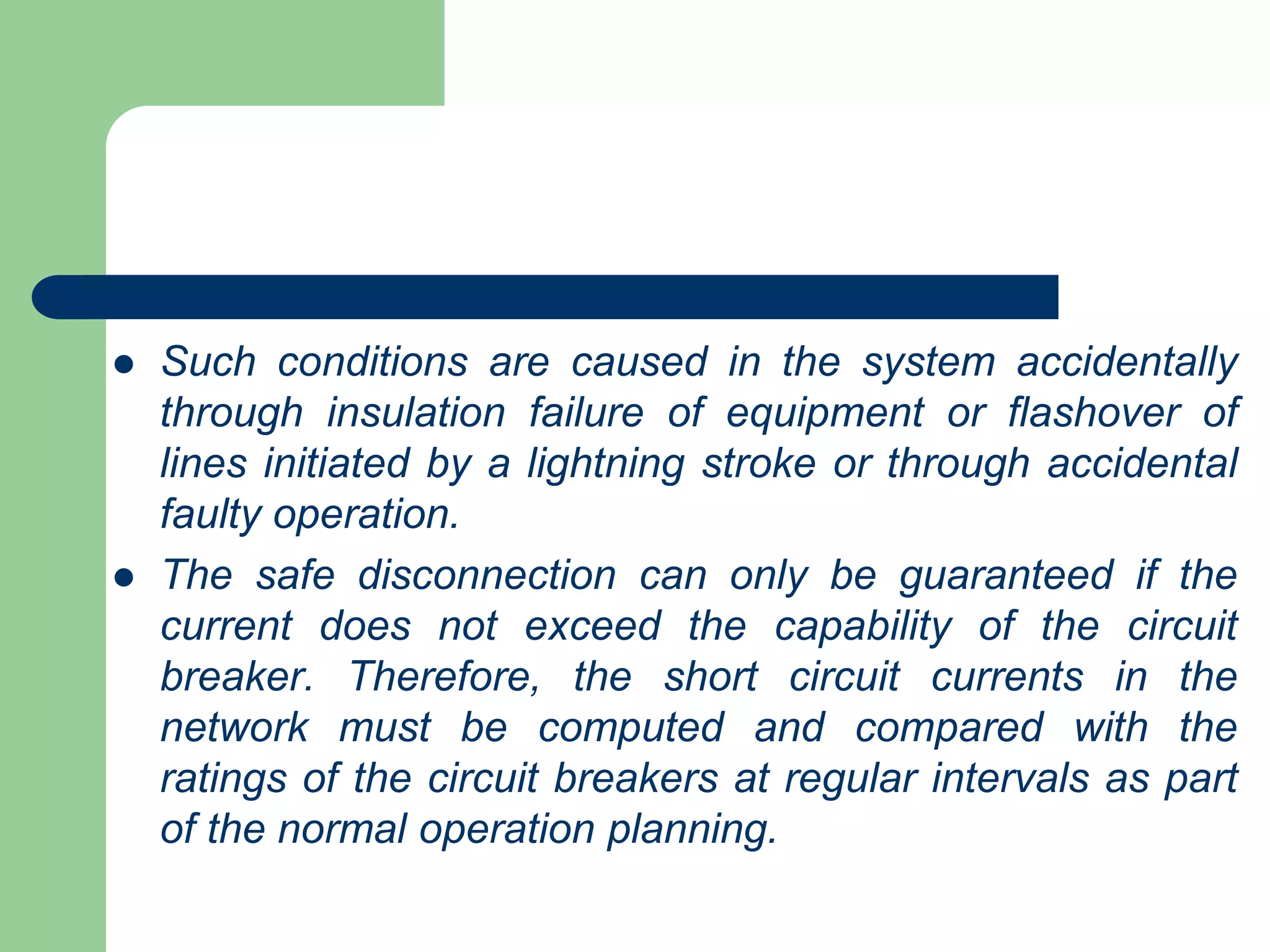  Such conditions are caused in the system accidentally
through insulation failure of equipment or flashover of
lines initiated by a lightning stroke or through accidental
faulty operation.
 The safe disconnection can only be guaranteed if the
current does not exceed the capability of the circuit
breaker. Therefore, the short circuit currents in the
network must be computed and compared with the
ratings of the circuit breakers at regular intervals as part
of the normal operation planning.
 