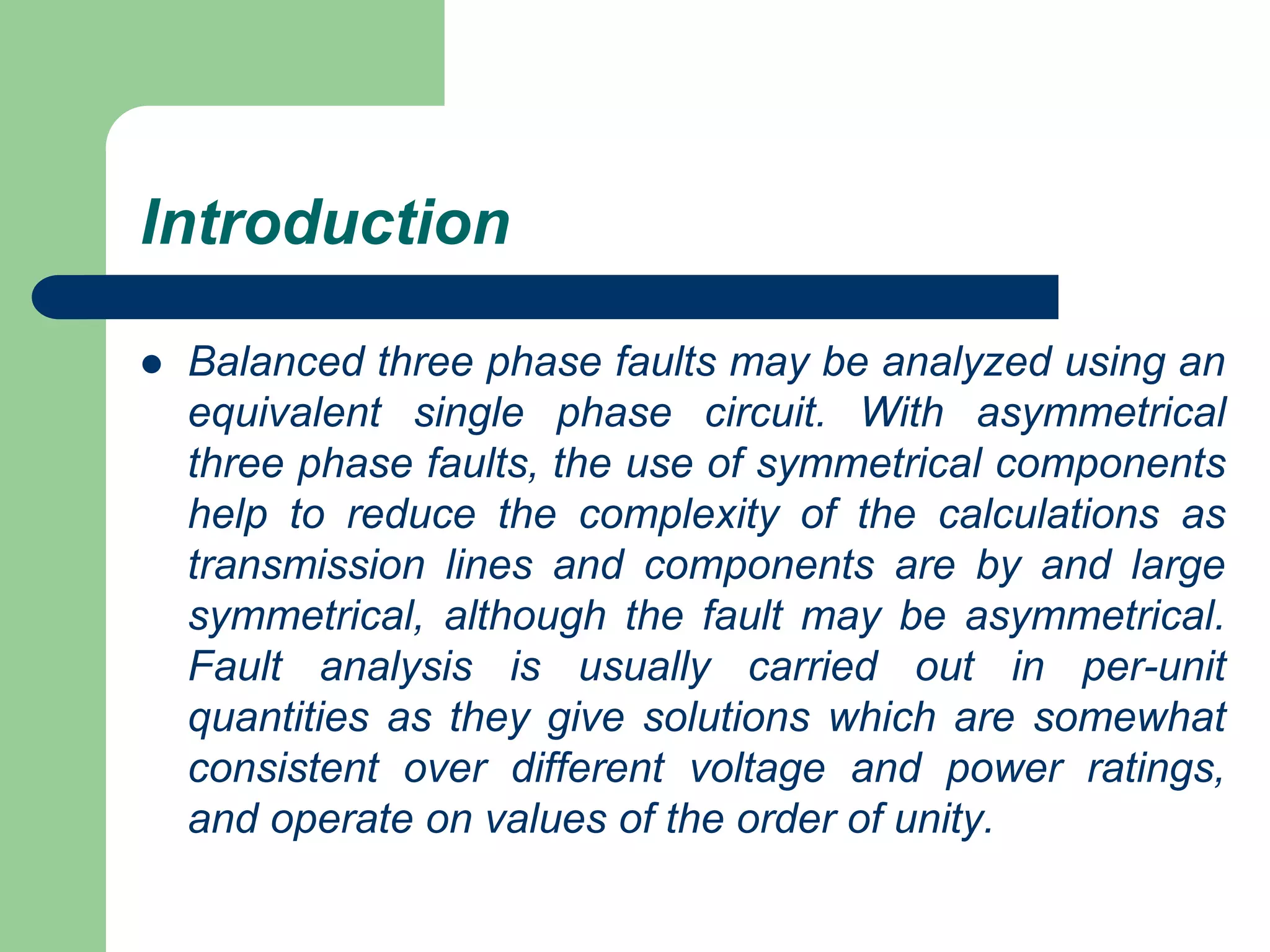 Introduction
 Balanced three phase faults may be analyzed using an
equivalent single phase circuit. With asymmetrical
three phase faults, the use of symmetrical components
help to reduce the complexity of the calculations as
transmission lines and components are by and large
symmetrical, although the fault may be asymmetrical.
Fault analysis is usually carried out in per-unit
quantities as they give solutions which are somewhat
consistent over different voltage and power ratings,
and operate on values of the order of unity.
 