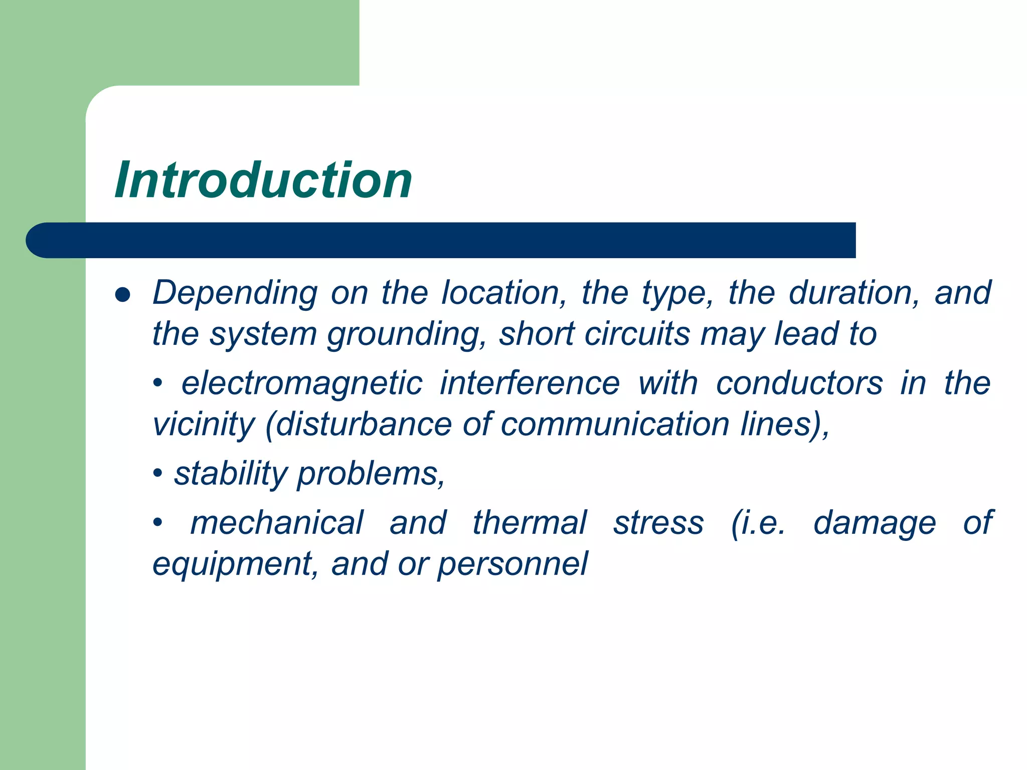 Introduction
 Depending on the location, the type, the duration, and
the system grounding, short circuits may lead to
• electromagnetic interference with conductors in the
vicinity (disturbance of communication lines),
• stability problems,
• mechanical and thermal stress (i.e. damage of
equipment, and or personnel
 