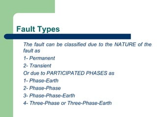 Fault Types
The fault can be classified due to the NATURE of the
fault as
1- Permanent
2- Transient
Or due to PARTICIPATED PHASES as
1- Phase-Earth
2- Phase-Phase
3- Phase-Phase-Earth
4- Three-Phase or Three-Phase-Earth
 