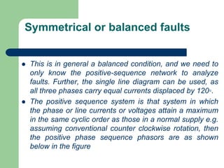 Symmetrical or balanced faults
 This is in general a balanced condition, and we need to
only know the positive-sequence network to analyze
faults. Further, the single line diagram can be used, as
all three phases carry equal currents displaced by 120◦.
 The positive sequence system is that system in which
the phase or line currents or voltages attain a maximum
in the same cyclic order as those in a normal supply e.g.
assuming conventional counter clockwise rotation, then
the positive phase sequence phasors are as shown
below in the figure
 