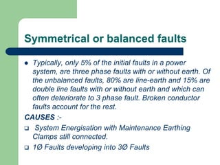 Symmetrical or balanced faults
 Typically, only 5% of the initial faults in a power
system, are three phase faults with or without earth. Of
the unbalanced faults, 80% are line-earth and 15% are
double line faults with or without earth and which can
often deteriorate to 3 phase fault. Broken conductor
faults account for the rest.
CAUSES :-
 System Energisation with Maintenance Earthing
Clamps still connected.
 1Ø Faults developing into 3Ø Faults
 