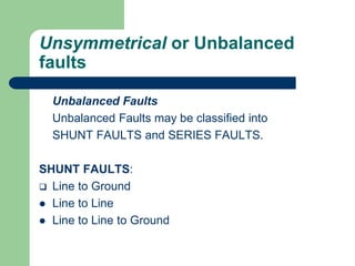 Unsymmetrical or Unbalanced
faults
Unbalanced Faults
Unbalanced Faults may be classified into
SHUNT FAULTS and SERIES FAULTS.
SHUNT FAULTS:
 Line to Ground
 Line to Line
 Line to Line to Ground
 