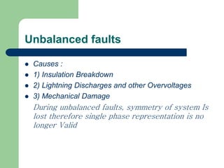 Unbalanced faults
 Causes :
 1) Insulation Breakdown
 2) Lightning Discharges and other Overvoltages
 3) Mechanical Damage
During unbalanced faults, symmetry of system Is
lost therefore single phase representation is no
longer Valid
 