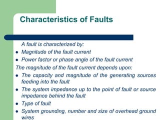 Characteristics of Faults
A fault is characterized by:
 Magnitude of the fault current
 Power factor or phase angle of the fault current
The magnitude of the fault current depends upon:
 The capacity and magnitude of the generating sources
feeding into the fault
 The system impedance up to the point of fault or source
impedance behind the fault
 Type of fault
 System grounding, number and size of overhead ground
wires
 