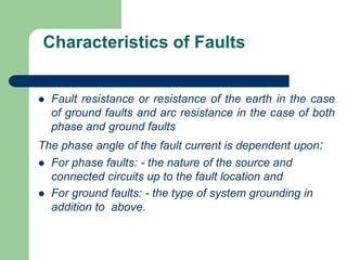 Characteristics of Faults
 Fault resistance or resistance of the earth in the case
of ground faults and arc resistance in the case of both
phase and ground faults
The phase angle of the fault current is dependent upon:
 For phase faults: - the nature of the source and
connected circuits up to the fault location and
 For ground faults: - the type of system grounding in
addition to above.
 