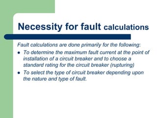 Necessity for fault calculations
Fault calculations are done primarily for the following:
 To determine the maximum fault current at the point of
installation of a circuit breaker and to choose a
standard rating for the circuit breaker (rupturing)
 To select the type of circuit breaker depending upon
the nature and type of fault.
 