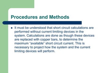 Procedures and Methods
 It must be understood that short circuit calculations are
performed without current limiting devices in the
system. Calculations are done as though these devices
are replaced with copper bars, to determine the
maximum “available” short circuit current. This is
necessary to project how the system and the current
limiting devices will perform.
 