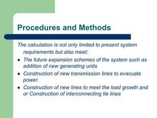 Procedures and Methods
The calculation is not only limited to present system
requirements but also meet:
 The future expansion schemes of the system such as
addition of new generating units
 Construction of new transmission lines to evacuate
power.
 Construction of new lines to meet the load growth and
or Construction of interconnecting tie lines
 