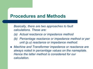 Procedures and Methods
Basically, there are two approaches to fault
calculations. These are:
(a) Actual reactance or impedance method
(b) Percentage reactance or impedance method or per
unit (p.u) reactance or impedance method.
 Machine and Transformer impedance or reactance are
always noted in percentage values on the nameplate.
Hence the latter method is considered for our
calculation.
 