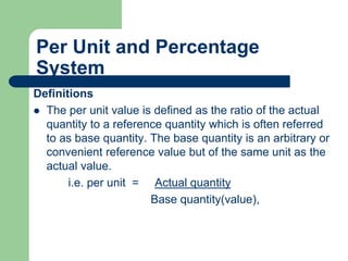 Per Unit and Percentage
System
Definitions
 The per unit value is defined as the ratio of the actual
quantity to a reference quantity which is often referred
to as base quantity. The base quantity is an arbitrary or
convenient reference value but of the same unit as the
actual value.
i.e. per unit = Actual quantity
Base quantity(value),
 