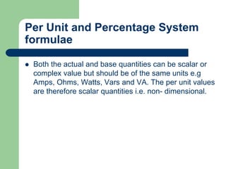Per Unit and Percentage System
formulae
 Both the actual and base quantities can be scalar or
complex value but should be of the same units e.g
Amps, Ohms, Watts, Vars and VA. The per unit values
are therefore scalar quantities i.e. non- dimensional.
 