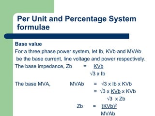 Per Unit and Percentage System
formulae
Base value
For a three phase power system, let Ib, KVb and MVAb
be the base current, line voltage and power respectively.
The base impedance, Zb = KVb
√3 x Ib
The base MVA, MVAb = √3 x Ib x KVb
= √3 x KVb x KVb
√3 x Zb
Zb = (KVb)2
MVAb
 
