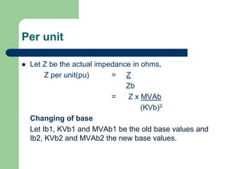 Per unit
 Let Z be the actual impedance in ohms,
Z per unit(pu) = Z
Zb
= Z x MVAb
(KVb)2
Changing of base
Let Ib1, KVb1 and MVAb1 be the old base values and
Ib2, KVb2 and MVAb2 the new base values.
 