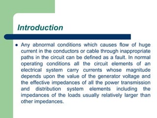 Introduction
 Any abnormal conditions which causes flow of huge
current in the conductors or cable through inappropriate
paths in the circuit can be defined as a fault. In normal
operating conditions all the circuit elements of an
electrical system carry currents whose magnitude
depends upon the value of the generator voltage and
the effective impedances of all the power transmission
and distribution system elements including the
impedances of the loads usually relatively larger than
other impedances.
 