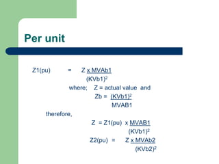 Per unit
Z1(pu) = Z x MVAb1
(KVb1)2
where; Z = actual value and
Zb = (KVb1)2
MVAB1
therefore,
Z = Z1(pu) x MVAB1
(KVb1)2
Z2(pu) = Z x MVAb2
(KVb2)2
 