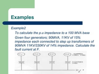 Examples
Example2
To calculate the p.u impedance to a 100 MVA base
Given four generators; 90MVA, 11KV of 15%
impedance each connected to step up transformers of
90MVA 11KV/330KV of 14% impedance. Calculate the
fault current at F.
 