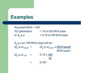 Examples
Assumed MVA = 100
%Z generators = 15 on 90 MVA base
or Zg p.u = 0.15 on 90 MVA base
Zg p.u on 100 MVA base will be:
(Zg p.u) base2 = (Zg p.u) base1 x MVA base2
MVA base1
(Zg p.u) 100 = 0.15 x 100
90
= 0.167
 