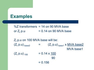 Examples
%Z transformers = 14 on 90 MVA base
or Zt p.u = 0.14 on 90 MVA base
Zt p.u on 100 MVA base will be:
(Zt p.u) base2 = (Zt p.u) base1 x MVA base2
MVA base1
(Zt p.u) 100 = 0.14 x 100
90
= 0.156
 