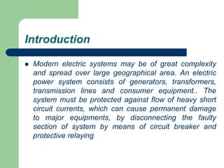 Introduction
 Modern electric systems may be of great complexity
and spread over large geographical area. An electric
power system consists of generators, transformers,
transmission lines and consumer equipment.. The
system must be protected against flow of heavy short
circuit currents, which can cause permanent damage
to major equipments, by disconnecting the faulty
section of system by means of circuit breaker and
protective relaying
 