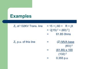 Examples
Z1 of 132KV Trans. line = 15 + j 60 = R + jX
= [(15) 2 + (60) 2 ]
= 61.85 0hms
Z1 p.u. of this line = (Z) MVA base
(KV) 2
= (61.85) x 100
(132) 2
= 0.355 p.u
 