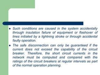  Such conditions are caused in the system accidentally
through insulation failure of equipment or flashover of
lines initiated by a lightning stroke or through accidental
faulty operation.
 The safe disconnection can only be guaranteed if the
current does not exceed the capability of the circuit
breaker. Therefore, the short circuit currents in the
network must be computed and compared with the
ratings of the circuit breakers at regular intervals as part
of the normal operation planning.
 