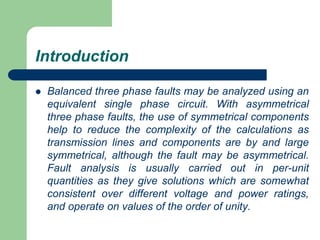 Introduction
 Balanced three phase faults may be analyzed using an
equivalent single phase circuit. With asymmetrical
three phase faults, the use of symmetrical components
help to reduce the complexity of the calculations as
transmission lines and components are by and large
symmetrical, although the fault may be asymmetrical.
Fault analysis is usually carried out in per-unit
quantities as they give solutions which are somewhat
consistent over different voltage and power ratings,
and operate on values of the order of unity.
 